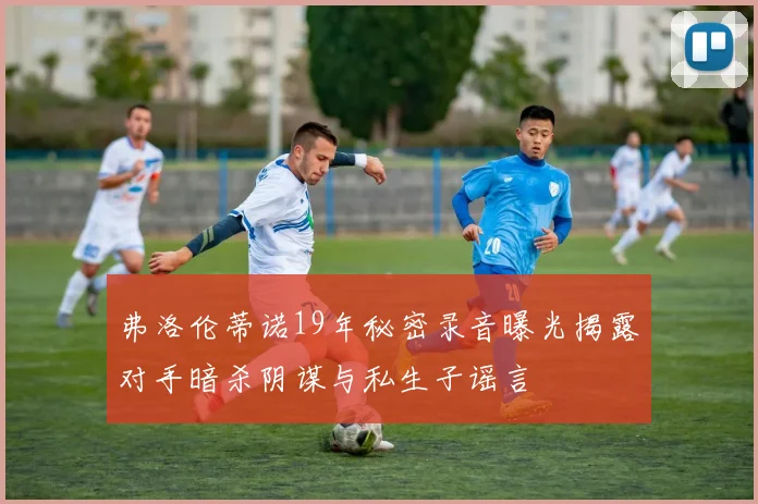 弗洛伦蒂诺19年秘密录音曝光揭露对手暗杀阴谋与私生子谣言