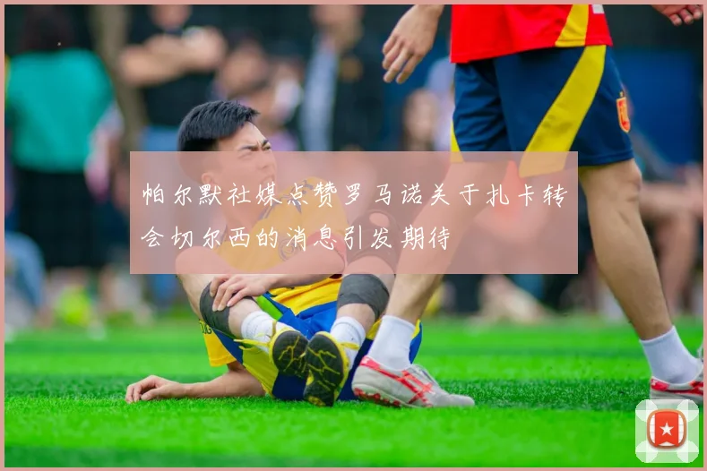 帕尔默社媒点赞罗马诺关于扎卡转会切尔西的消息引发期待
