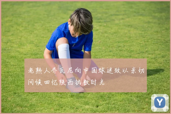 老熟人乔瓦尼向中国球迷致以亲切问候回忆陕西执教时光