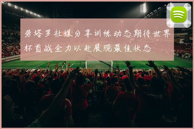 劳塔罗社媒分享训练动态期待世界杯首战全力以赴展现最佳状态