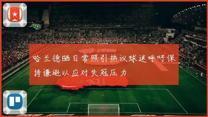 哈兰德晒日常照引热议球迷呼吁保持谦逊以应对失冠压力