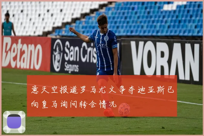 意天空报道罗马尤文争夺迪亚斯已向皇马询问转会情况