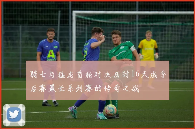 骑士与猛龙首轮对决历时16天成季后赛最长系列赛的传奇之战