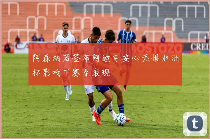 阿森纳若签布阿迪可安心无惧非洲杯影响下赛季表现