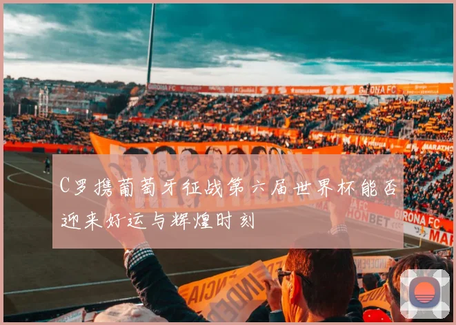 C罗携葡萄牙征战第六届世界杯能否迎来好运与辉煌时刻