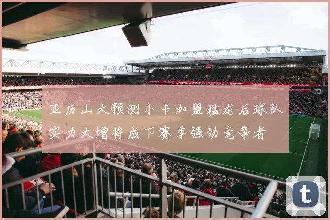 亚历山大预测小卡加盟猛龙后球队实力大增将成下赛季强劲竞争者