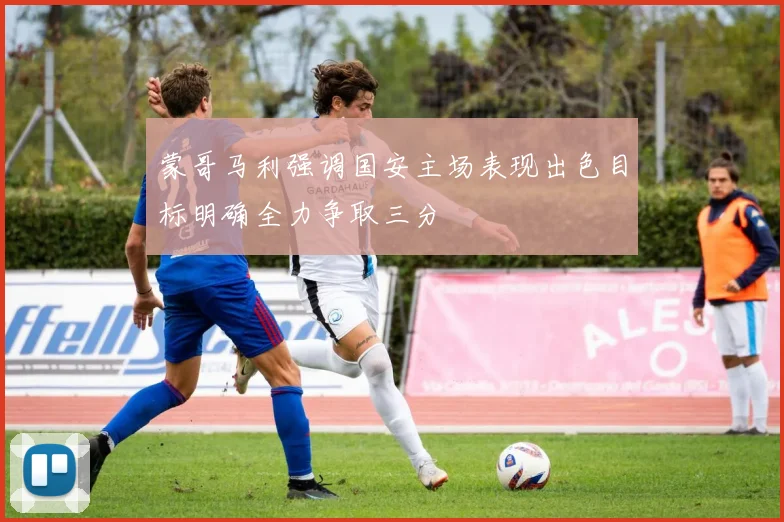 蒙哥马利强调国安主场表现出色目标明确全力争取三分