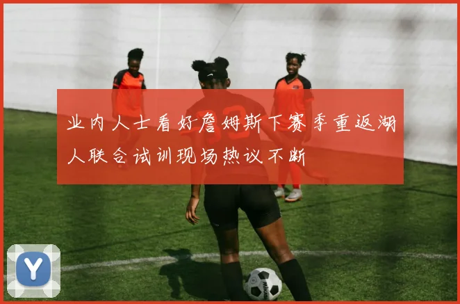 业内人士看好詹姆斯下赛季重返湖人联合试训现场热议不断