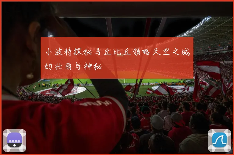 小波特探秘马丘比丘领略天空之城的壮丽与神秘