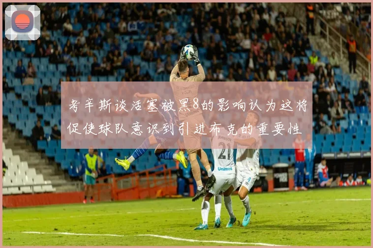 考辛斯谈活塞被黑8的影响认为这将促使球队意识到引进布克的重要性