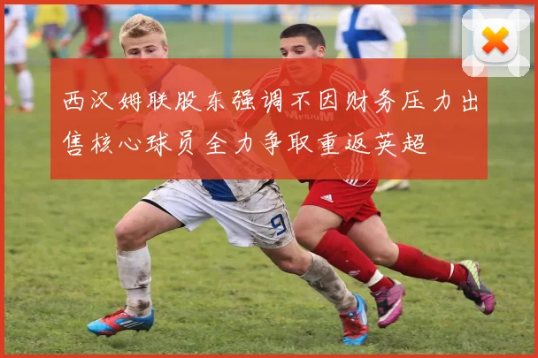 西汉姆联股东强调不因财务压力出售核心球员全力争取重返英超