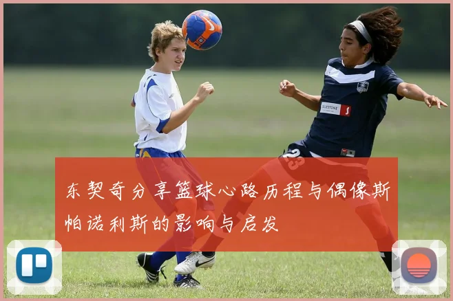 东契奇分享篮球心路历程与偶像斯帕诺利斯的影响与启发